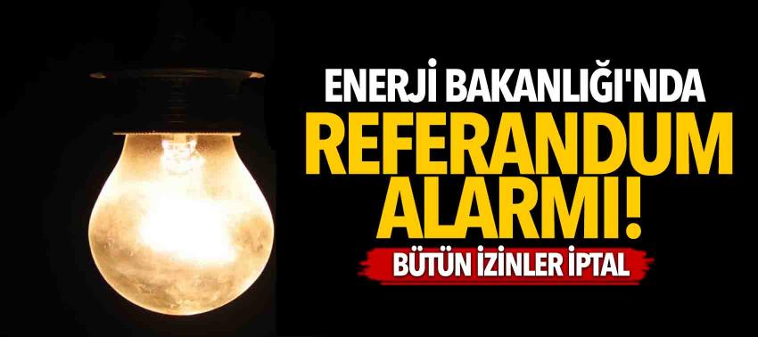 Enerji Bakanlığı'nda referandum alarmı! Bütün izinler iptal