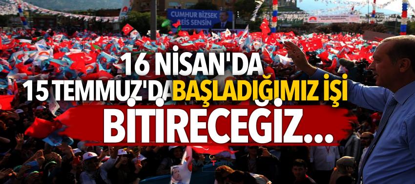 Erdoğan: 16 Nisan'da 15 Temmuz'da başladığımız işi bitireceğiz