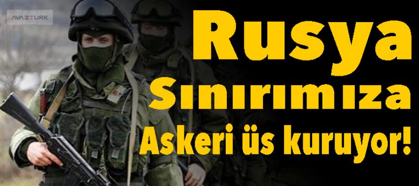 Rusya, sınırımıza askeri üs kuruyor!