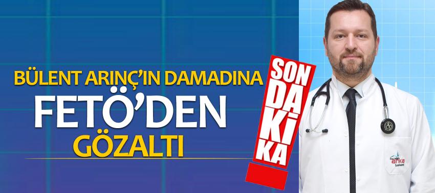 Bülent Arınç’ın damadına FETÖ’den gözaltı