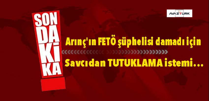 SONDAKİKA: Arınç'ın FETÖ şüphelisi damadı için savcıdan TUTUKLAMA istemi...