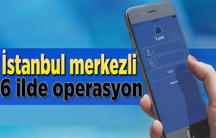 İstanbul merkezli 6 ilde operasyon!