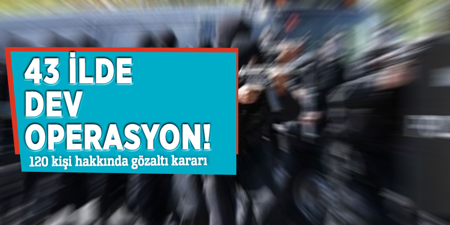 43 ilde dev operasyon! 120 kişi...