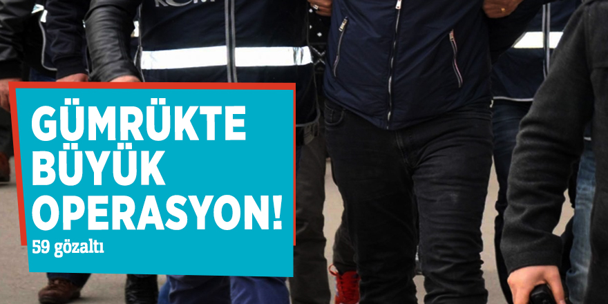 Gümrükte büyük operasyon! 59 gözaltı