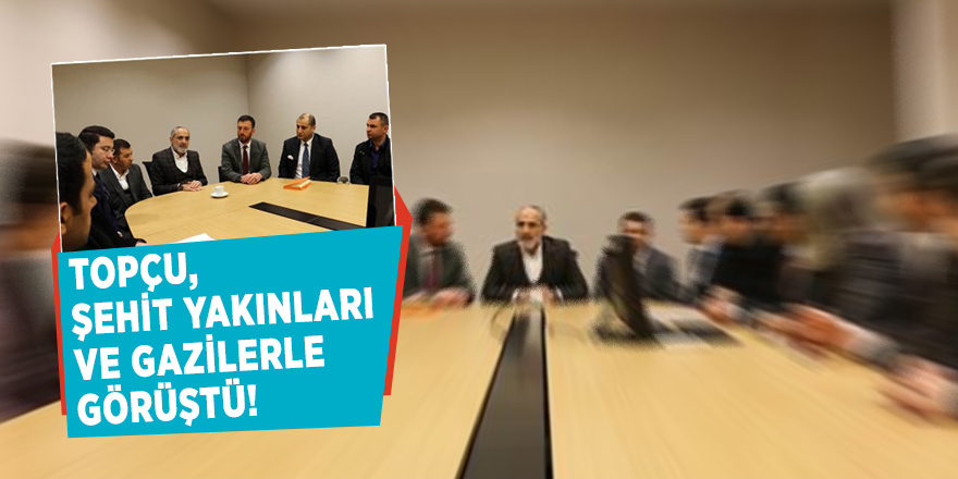 Topçu, şehit yakınları ve gazilerle görüştü!