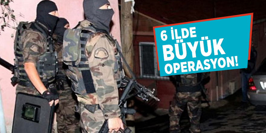 6 ilde büyük operasyon!