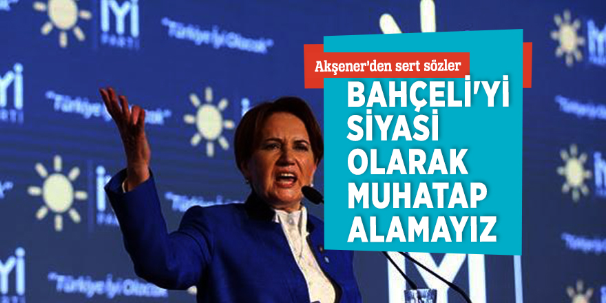 Akşener’den sert sözler: “Bahçeli'yi siyasi olarak muhatap alamayız”