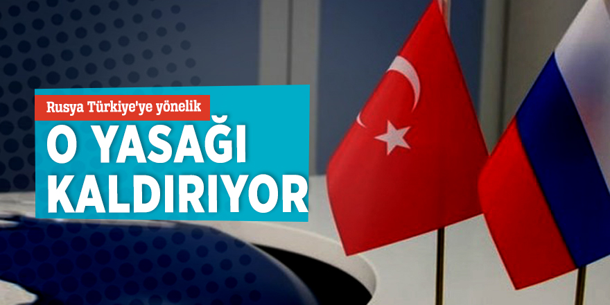 Rusya Türkiye'ye yönelik o yasağı kaldırıyor