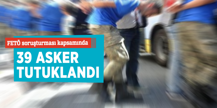FETÖ soruşturması kapsamında 39 asker tutuklandı