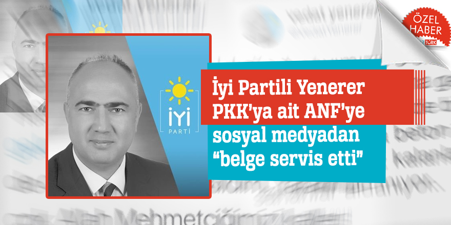 İyi Partili Yenerer PKK’ya ait ANF’ye sosyal medyadan “belge servis etti”