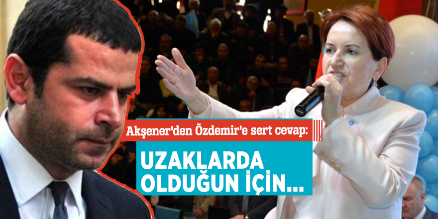 Akşener'den Özdemir'e sert cevap: Uzaklarda olduğun için...