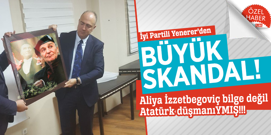 İyi Partili Yenerer'den BÜYÜK skandal! İzzetbegoviç Atatürk düşmanıymış!