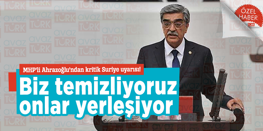MHP’li Ahrazoğlu’ndan kritik Suriye uyarısı! Biz temizliyoruz onlar yerleşiyor