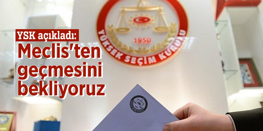 YSK açıkladı: Meclis'ten geçmesini bekliyoruz
