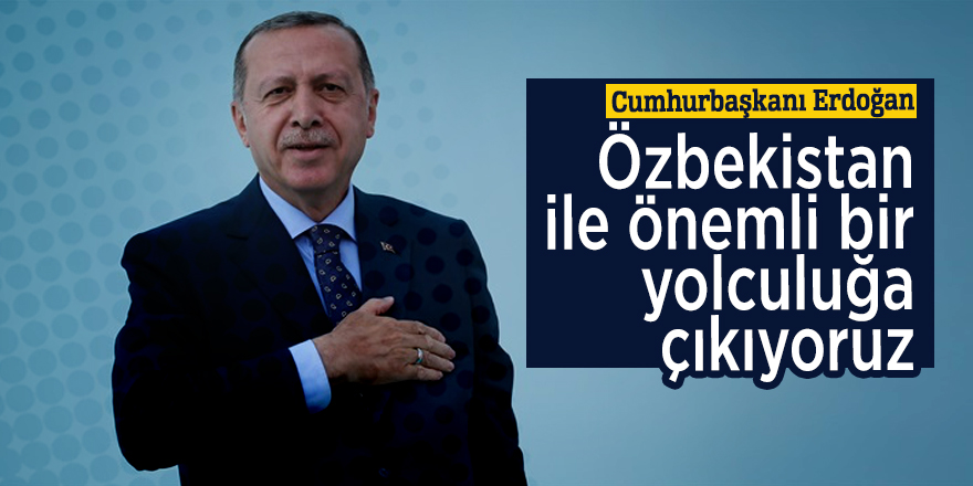 Cumhurbaşkanı Erdoğan: Özbekistan ile önemli bir yolculuğa çıkıyoruz