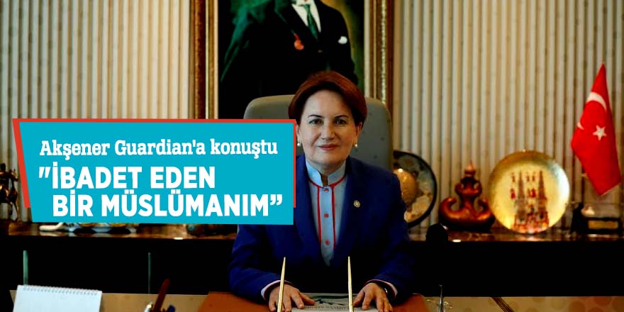 Akşener Guardian'a konuştu  "İbadet eden bir Müslümanım”