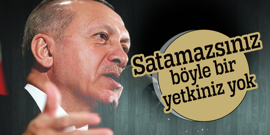 Cumhurbaşkanı Erdoğan: Satamazsınız böyle bir yetkiniz yok