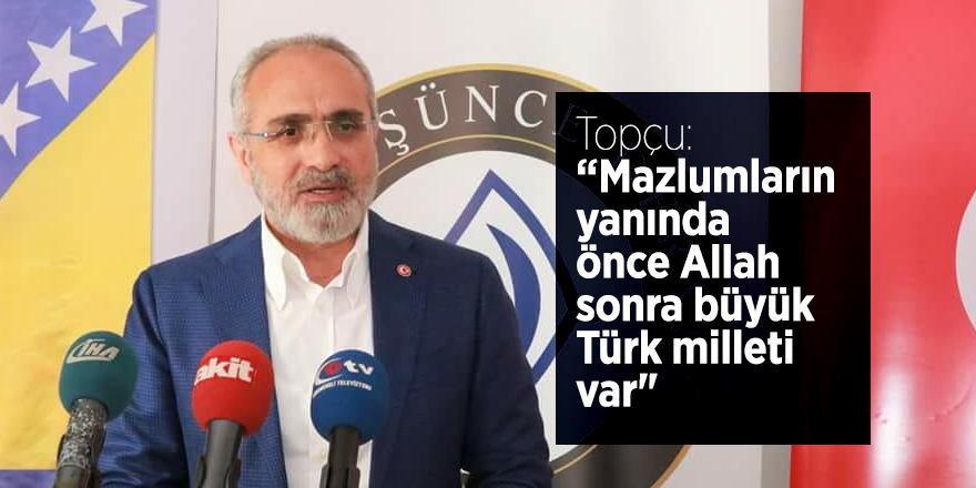 Topçu: “Mazlumların yanında önce Allah sonra büyük Türk milleti var"