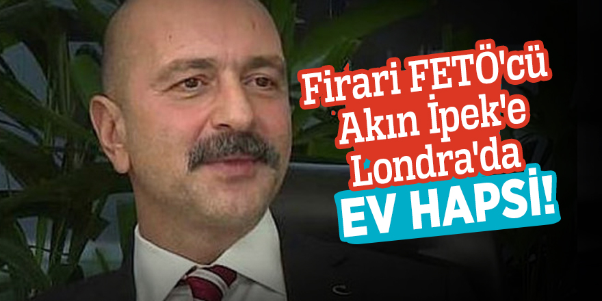 Firari FETÖ'cü Akın İpek'e Londra'da ev hapsi!