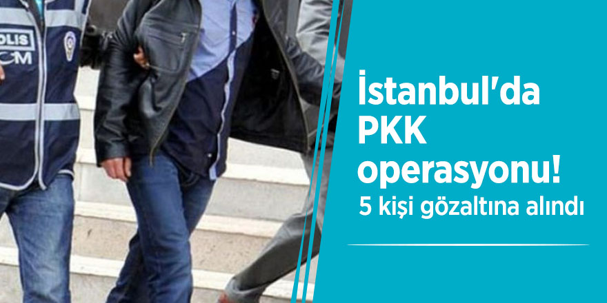 İstanbul'da PKK operasyonu! 5 kişi gözaltına alındı