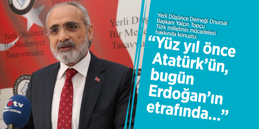 Yalçın Topçu: “Yüz yıl önce Atatürk’ün, bugün Erdoğan’ın etrafında…”