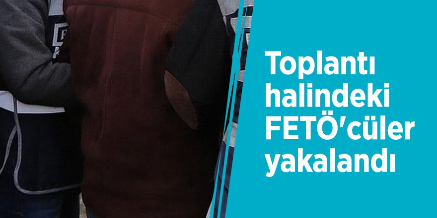 Toplantı halindeki FETÖ'cüler yakalandı