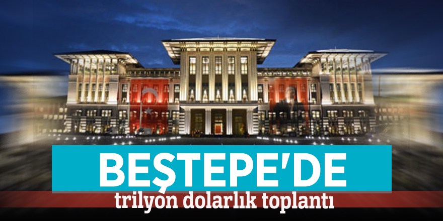 Beştepe'de trilyon dolarlık toplantı