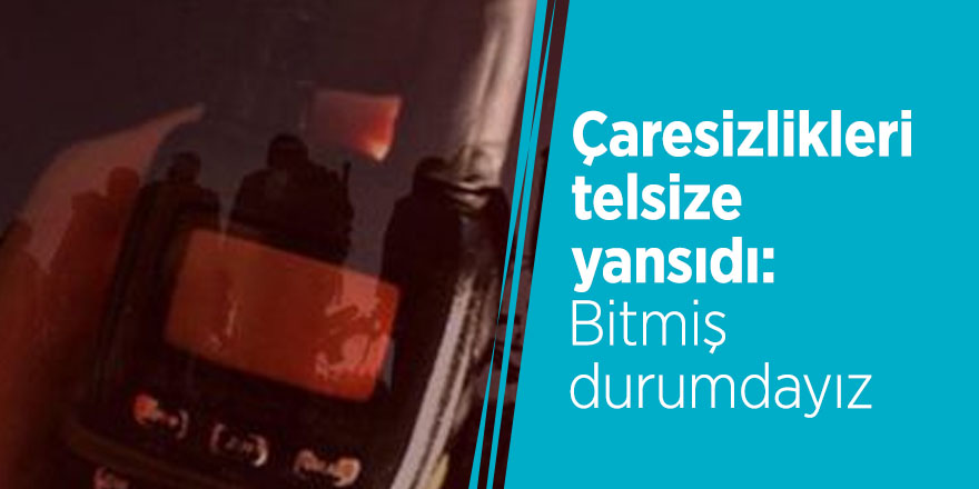 Çaresizlikleri telsize yansıdı: Bitmiş durumdayız