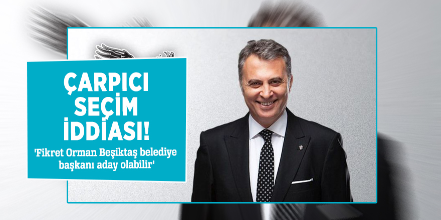 Çarpıcı seçim iddiası! 'Fikret Orman Beşiktaş belediye başkanı aday olabilir'