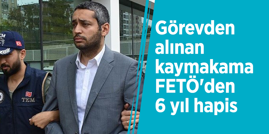 Görevden alınan kaymakama FETÖ'den 6 yıl hapis