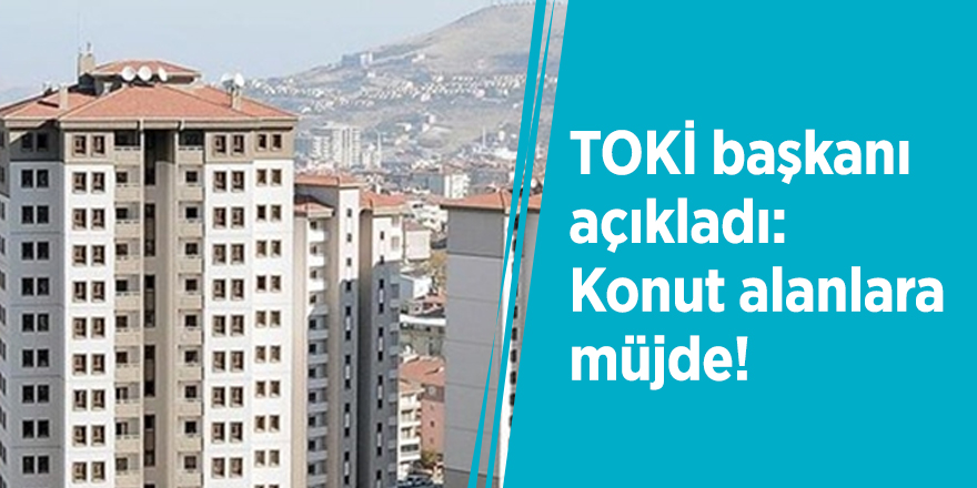 TOKİ başkanı açıkladı! Konut alanlara müjde