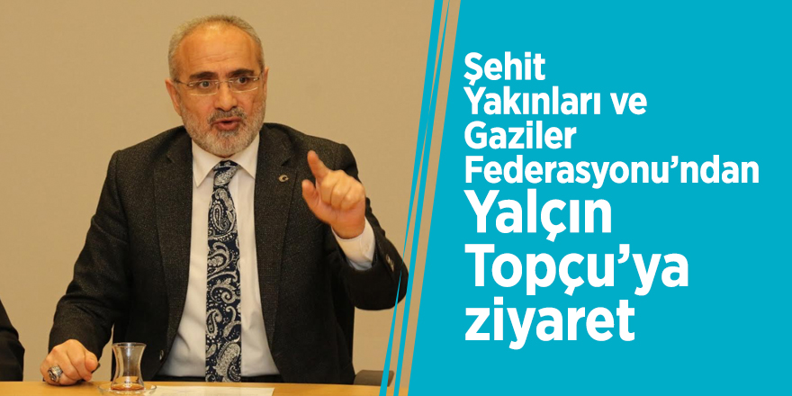 Şehit Yakınları ve Gaziler Federasyonu’ndan Yalçın Topçu’ya ziyaret