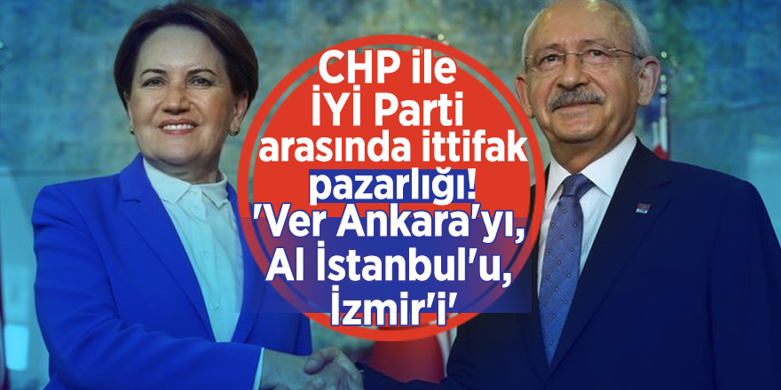 CHP ile İYİ Parti arasında ittifak pazarlığı! 'Ver Ankara'yı, Al İstanbul'u, İzmir'i'