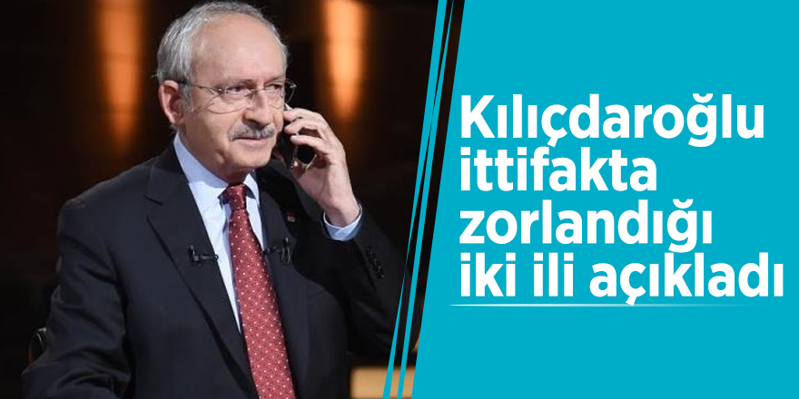 Kılıçdaroğlu ittifakta zorlandığı iki ili açıkladı