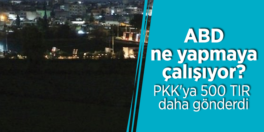 ABD ne yapmaya çalışıyor? PKK'ya 500 TIR daha gönderdi