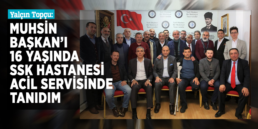 Yalçın Topçu: Ben Muhsin Başkan’ı 16 yaşında SSKHastanesi Acil Servisinde tanıdım"