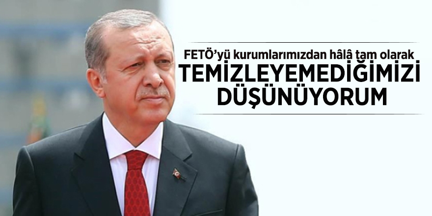 Cumhurbaşkanı Erdoğan: FETÖ’yü kurumlarımızdan hâlâ tam olarak temizleyemediğimizi düşünüyorum