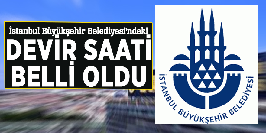 İstanbul Büyükşehir Belediyesi'ndeki devir saati belli oldu