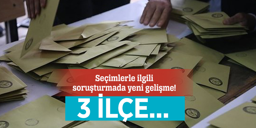 Seçimlerle ilgili soruşturmada yeni gelişme! 3 ilçe...