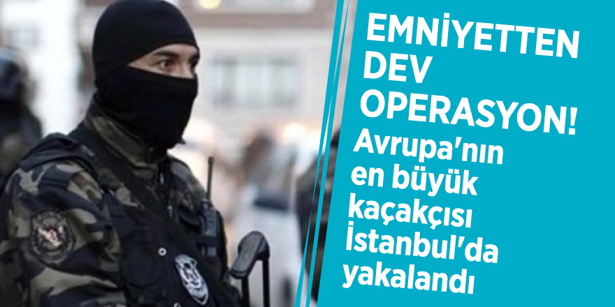 Emniyetten dev operasyon! Avrupa'nın en büyük kaçakçısı İstanbul'da yakalandı