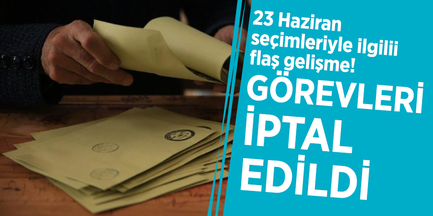 23 Haziran seçimleriyle ilgili flaş gelişme! Görevleri iptal edildi