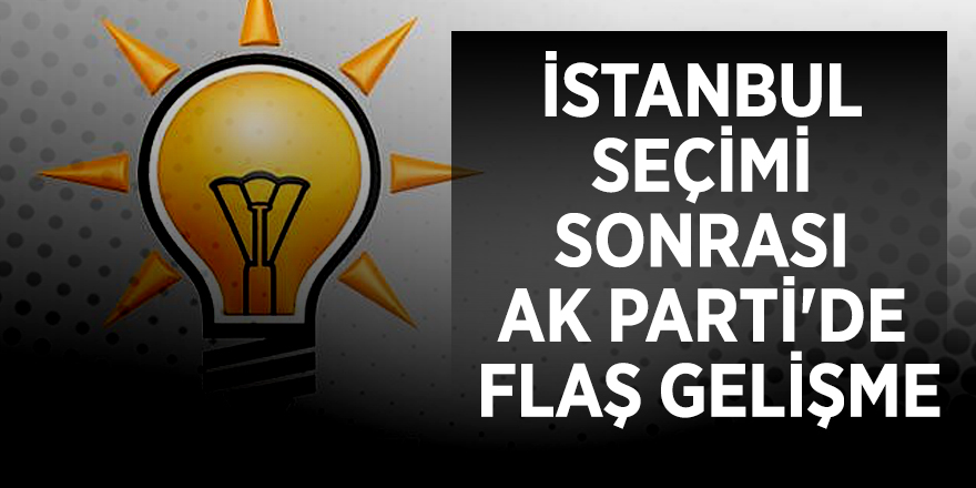 İstanbul seçimi sonrası AK Parti'de flaş gelişme