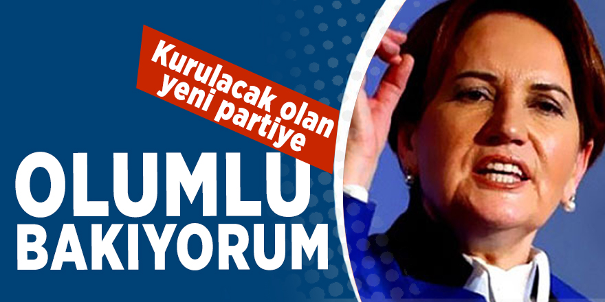 Meral Akşener: "Kurulacak olan yeni partiye olumlu bakıyorum"