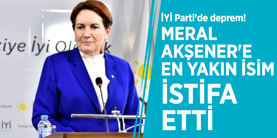 İYİ Parti'de deprem! Meral Akşener'e en yakın isim istifa etti