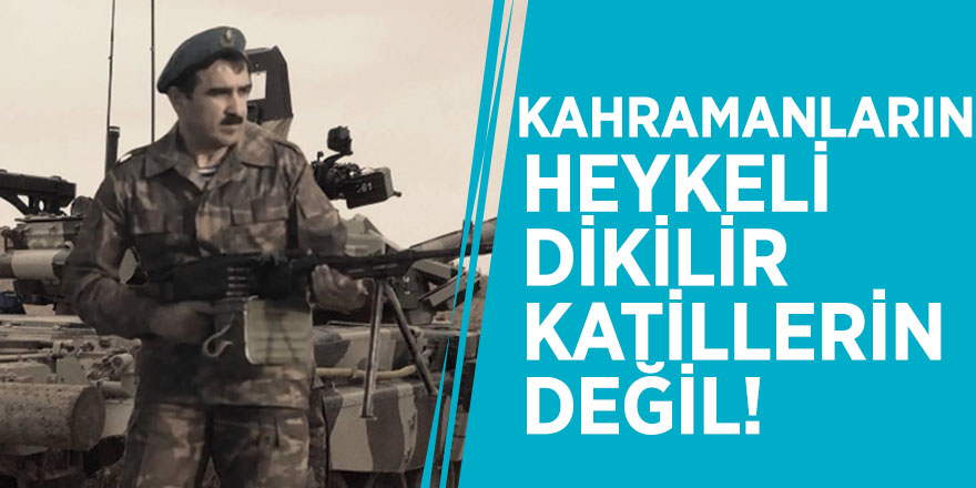 Kahramanların heykeli dikilir, katillerin değil!