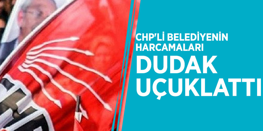 CHP'li belediyenin harcamaları dudak uçuklattı
