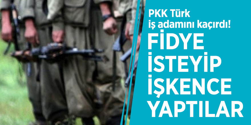 PKK Türk iş adamını kaçırdı! Fidye isteyip, işkence yaptılar