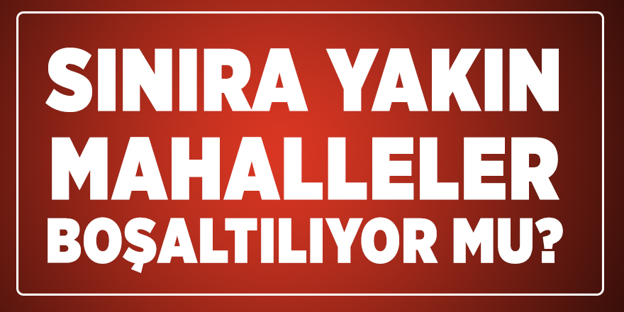 Sınıra yakın mahalleler boşaltılıyor mu?