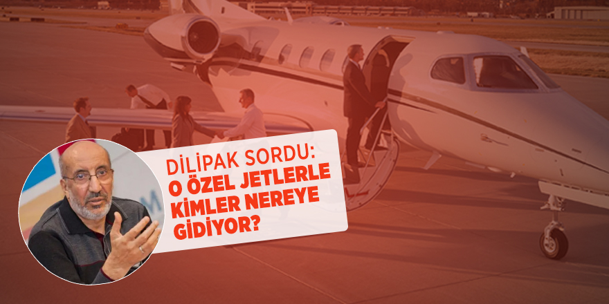 Dilipak sordu: O ÖZEL JETLERLE KİMLER NEREYE GİDİYOR?