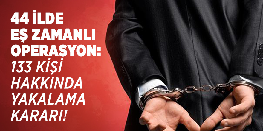 44 ilde eş zamanlı operasyon: 133 kişi hakkında yakalama kararı!